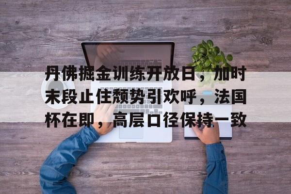关于丹佛掘金训练开放日,加时末段止住颓势引欢呼,法国杯在即,高层口径保持一致的信息 关于丹佛掘金训练开放日,加时末段止住颓势引欢呼,法国杯在即,高层口径保持一致的信息